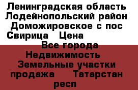 Ленинградская область Лодейнопольский район Доможировское с/пос Свирица › Цена ­ 1 700 000 - Все города Недвижимость » Земельные участки продажа   . Татарстан респ.